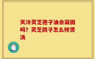 天冷灵芝孢子油会凝固吗？灵芝鸽子怎么样煲汤