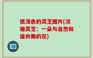 很浅色的灵芝图片(淡雅灵芝：一朵与自然和谐共舞的花)