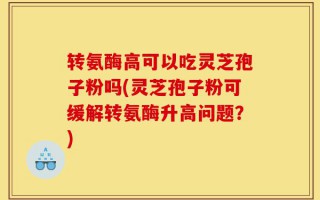 转氨酶高可以吃灵芝孢子粉吗(灵芝孢子粉可缓解转氨酶升高问题？)