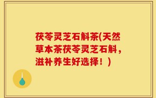 茯苓灵芝石斛茶(天然草本茶茯苓灵芝石斛，滋补养生好选择！)