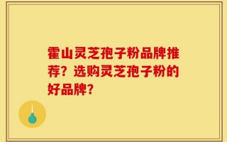 霍山灵芝孢子粉品牌推荐？选购灵芝孢子粉的好品牌？