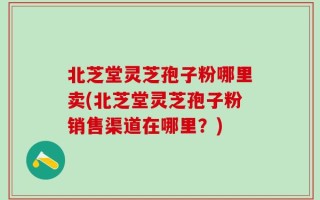 北芝堂灵芝孢子粉哪里卖(北芝堂灵芝孢子粉销售渠道在哪里？)