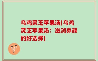 乌鸡灵芝苹果汤(乌鸡灵芝苹果汤：滋润养颜的好选择)