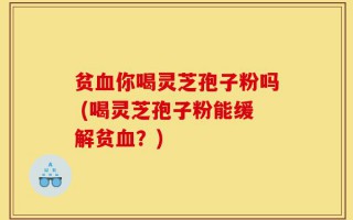 贫血你喝灵芝孢子粉吗 (喝灵芝孢子粉能缓解贫血？)