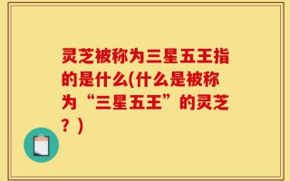 灵芝被称为三星五王指的是什么(什么是被称为“三星五王”的灵芝？)