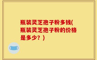 瓶装灵芝孢子粉多钱(瓶装灵芝孢子粉的价格是多少？)
