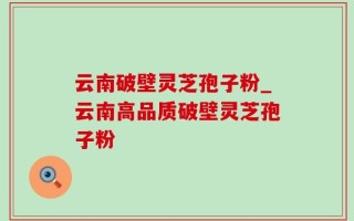 云南破壁灵芝孢子粉_云南高品质破壁灵芝孢子粉