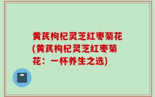黄芪枸杞灵芝红枣菊花(黄芪枸杞灵芝红枣菊花：一杯养生之选)