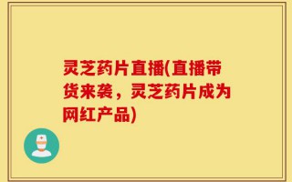 灵芝药片直播(直播带货来袭，灵芝药片成为网红产品)