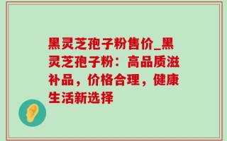 黑灵芝孢子粉售价_黑灵芝孢子粉：高品质滋补品，价格合理，健康生活新选择