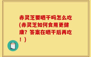 赤灵芝要晒干吗怎么吃(赤灵芝如何食用更健康？答案在晒干后再吃！)