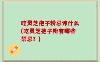 吃灵芝孢子粉忌讳什么(吃灵芝孢子粉有哪些禁忌？)