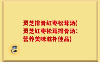 灵芝排骨红枣松茸汤(灵芝红枣松茸排骨汤：营养美味滋补佳品)