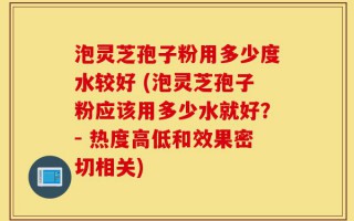 泡灵芝孢子粉用多少度水较好 (泡灵芝孢子粉应该用多少水就好？- 热度高低和效果密切相关)