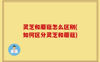 灵芝和蘑菇怎么区别(如何区分灵芝和蘑菇)