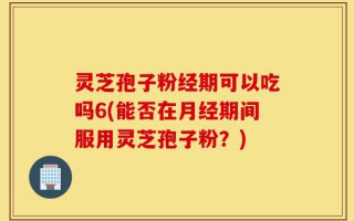 灵芝孢子粉经期可以吃吗6(能否在月经期间服用灵芝孢子粉？)