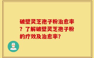 破壁灵芝孢子粉治愈率？了解破壁灵芝孢子粉的疗效及治愈率？