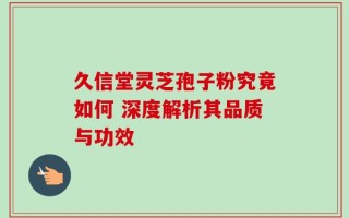 久信堂灵芝孢子粉究竟如何 深度解析其品质与功效