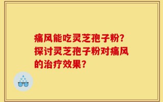 痛风能吃灵芝孢子粉？探讨灵芝孢子粉对痛风的治疗效果？