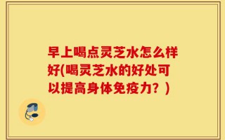 早上喝点灵芝水怎么样好(喝灵芝水的好处可以提高身体免疫力？)