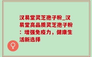 汉易堂灵芝孢子粉_汉易堂高品质灵芝孢子粉：增强免疫力，健康生活新选择