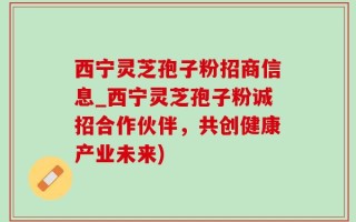 西宁灵芝孢子粉招商信息_西宁灵芝孢子粉诚招合作伙伴，共创健康产业未来)