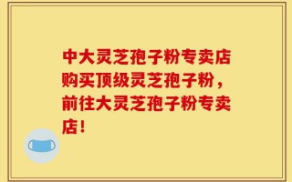 中大灵芝孢子粉专卖店购买顶级灵芝孢子粉，前往大灵芝孢子粉专卖店！