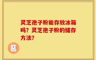 灵芝孢子粉能存放冰箱吗？灵芝孢子粉的储存方法？