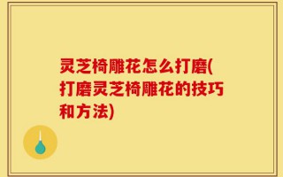 灵芝椅雕花怎么打磨(打磨灵芝椅雕花的技巧和方法)