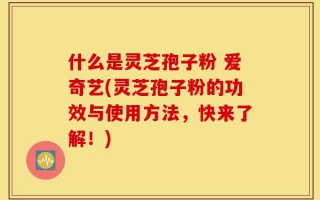 什么是灵芝孢子粉 爱奇艺(灵芝孢子粉的功效与使用方法，快来了解！)