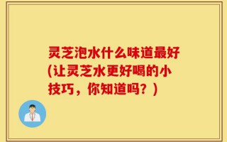 灵芝泡水什么味道最好(让灵芝水更好喝的小技巧，你知道吗？)