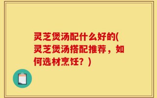 灵芝煲汤配什么好的(灵芝煲汤搭配推荐，如何选材烹饪？)