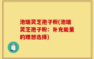 池瑞灵芝孢子粉(池瑞灵芝孢子粉：补充能量的理想选择)