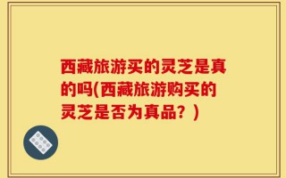 西藏旅游买的灵芝是真的吗(西藏旅游购买的灵芝是否为真品？)
