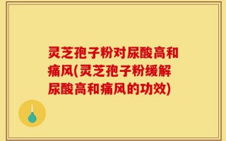 灵芝孢子粉对尿酸高和痛风(灵芝孢子粉缓解尿酸高和痛风的功效)