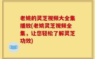 老姚的灵芝视频大全集播放(老姚灵芝视频全集，让您轻松了解灵芝功效)