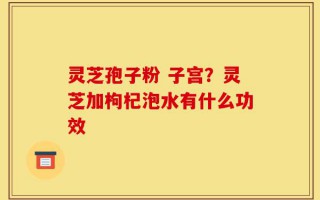 灵芝孢子粉 子宫？灵芝加枸杞泡水有什么功效