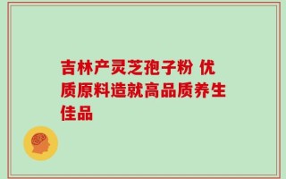 吉林产灵芝孢子粉 优质原料造就高品质养生佳品