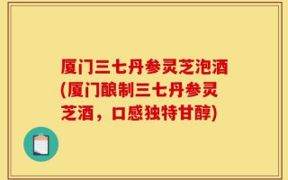 厦门三七丹参灵芝泡酒(厦门酿制三七丹参灵芝酒，口感独特甘醇)