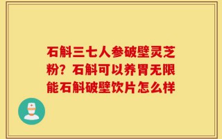 石斛三七人参破壁灵芝粉？石斛可以养胃无限能石斛破壁饮片怎么样