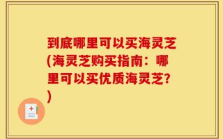 到底哪里可以买海灵芝(海灵芝购买指南：哪里可以买优质海灵芝？)