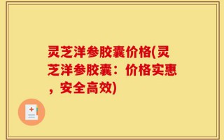灵芝洋参胶囊价格(灵芝洋参胶囊：价格实惠，安全高效)