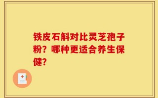 铁皮石斛对比灵芝孢子粉？哪种更适合养生保健？