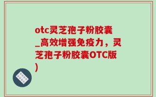 otc灵芝孢子粉胶囊_高效增强免疫力，灵芝孢子粉胶囊OTC版)