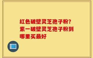 红色破壁灵芝孢子粉？紫一破壁灵芝孢子粉到哪里买最好