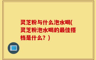 灵芝粉与什么泡水喝(灵芝粉泡水喝的最佳搭档是什么？)