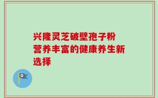 兴隆灵芝破壁孢子粉 营养丰富的健康养生新选择