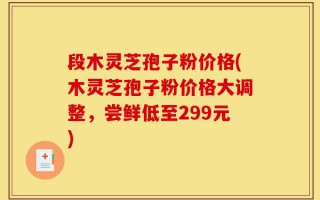 段木灵芝孢子粉价格(木灵芝孢子粉价格大调整，尝鲜低至299元)