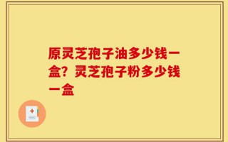 原灵芝孢子油多少钱一盒？灵芝孢子粉多少钱一盒