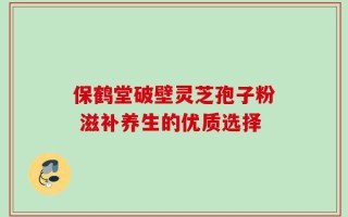 保鹤堂破壁灵芝孢子粉 滋补养生的优质选择